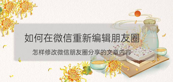 如何在微信重新编辑朋友圈 怎样修改微信朋友圈分享的文章内容？